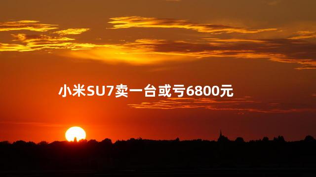 小米SU7卖一台或亏6800元